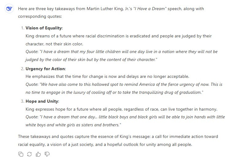 Here are three key takeaways from Martin Luther King, Jr.'s "I Have a Dream" speech, along with corresponding quotes: 1. Vision of Equality: King dreams of a future where racial discrimination is eradicated and people are judged by their character, not their skin color. Quote: "I have a dream that my four little children will one day live in a nation where they will not be judged by the color of their skin but by the content of their character." 2. Urgency for Action: He emphasizes that the time for change is now and delays are no longer acceptable. Quote: "We have also come to this hallowed spot to remind America of the fierce urgency of now. This is no time to engage in the luxury of cooling off or to take the tranquilizing drug of gradualism." 3. Hope and Unity: King expresses hope for a future where all people, regardless of race, can live together in harmony. Quote: "I have a dream that one day... little black boys and black girls will be able to join hands with little white boys and white girls as sisters and brothers." These takeaways and quotes capture the essence of King's message: a call for immediate action toward racial equality, a vision of a just society, and a hopeful outlook for unity among all people.
